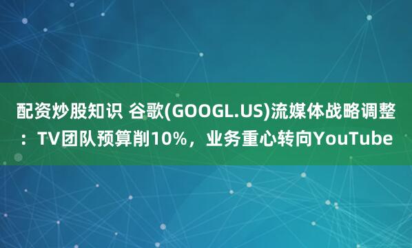 配资炒股知识 谷歌(GOOGL.US)流媒体战略调整：TV团队预算削10%，业务重心转向YouTube