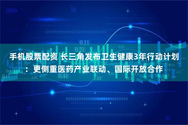 手机股票配资 长三角发布卫生健康3年行动计划：更侧重医药产业联动、国际开放合作