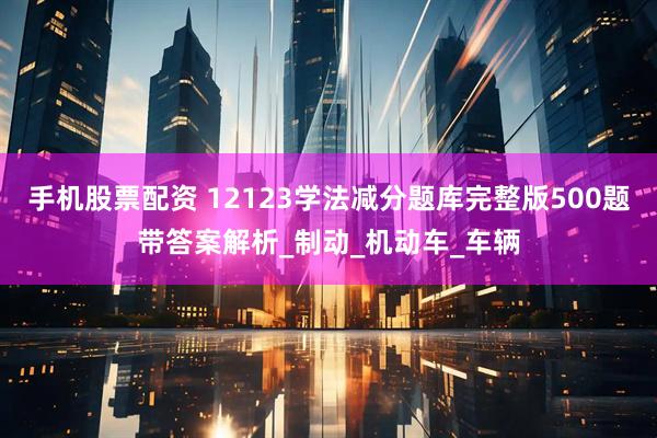 手机股票配资 12123学法减分题库完整版500题带答案解析_制动_机动车_车辆