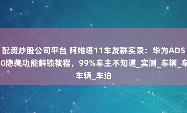 配资炒股公司平台 阿维塔11车友群实录：华为ADS 2.0隐藏功能解锁教程，99%车主不知道_实测_车辆_车泊