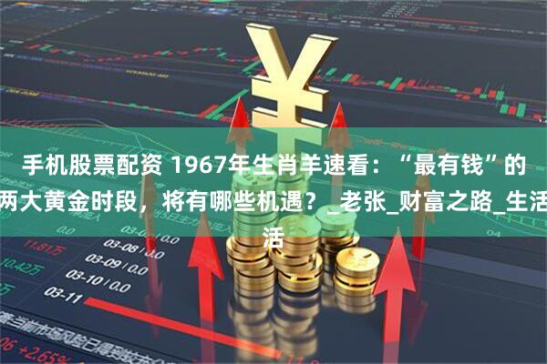 手机股票配资 1967年生肖羊速看：“最有钱”的两大黄金时段，将有哪些机遇？_老张_财富之路_生活