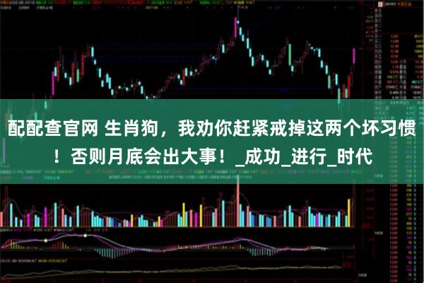 配配查官网 生肖狗，我劝你赶紧戒掉这两个坏习惯！否则月底会出大事！_成功_进行_时代