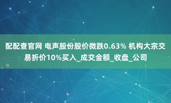 配配查官网 电声股份股价微跌0.63% 机构大宗交易折价10%买入_成交金额_收盘_公司