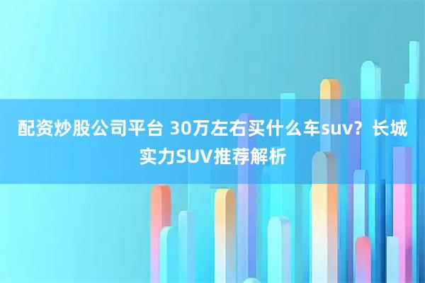 配资炒股公司平台 30万左右买什么车suv？长城实力SUV推荐解析