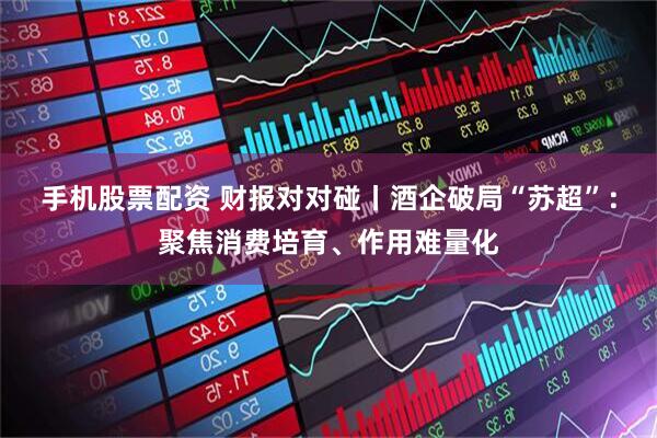 手机股票配资 财报对对碰丨酒企破局“苏超”：聚焦消费培育、作用难量化