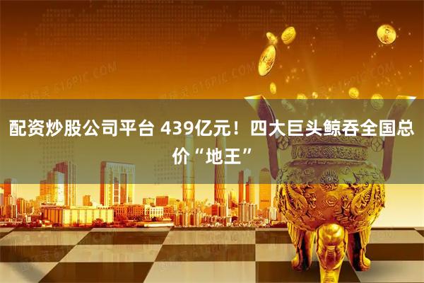 配资炒股公司平台 439亿元！四大巨头鲸吞全国总价“地王”