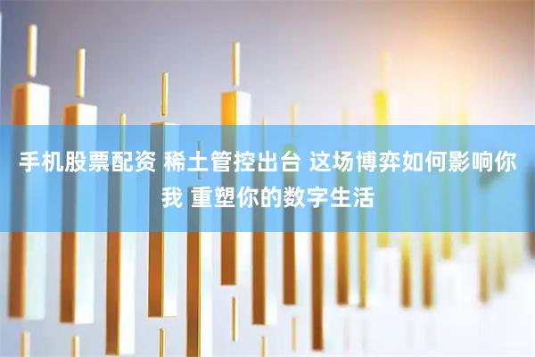 手机股票配资 稀土管控出台 这场博弈如何影响你我 重塑你的数字生活