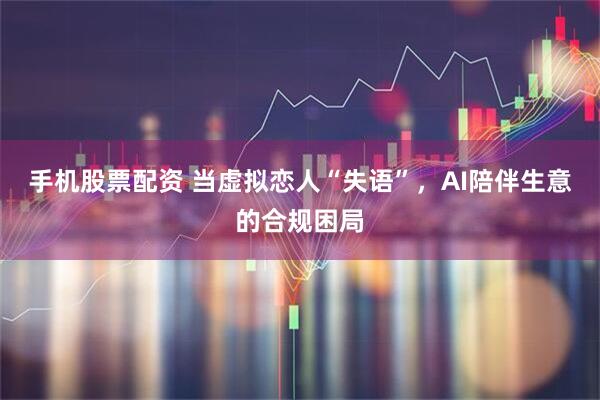 手机股票配资 当虚拟恋人“失语”，AI陪伴生意的合规困局