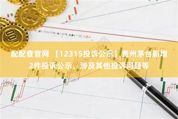 配配查官网 【12315投诉公示】贵州茅台新增2件投诉公示，涉及其他投诉问题等