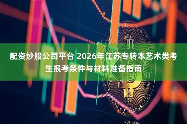 配资炒股公司平台 2026年江苏专转本艺术类考生报考条件与材料准备指南