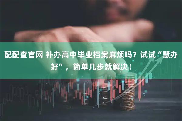 配配查官网 补办高中毕业档案麻烦吗？试试“慧办好”，简单几步就解决！