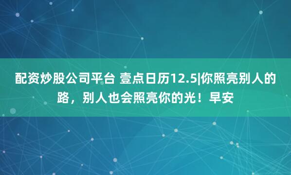 配资炒股公司平台 壹点日历12.5|你照亮别人的路，别人也会照亮你的光！早安