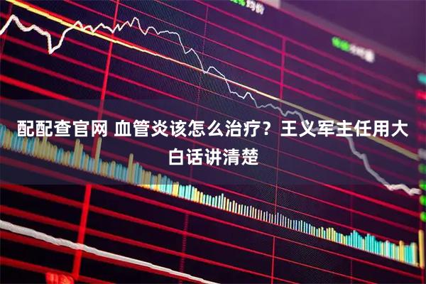 配配查官网 血管炎该怎么治疗？王义军主任用大白话讲清楚
