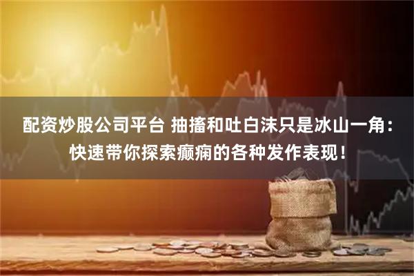 配资炒股公司平台 抽搐和吐白沫只是冰山一角：快速带你探索癫痫的各种发作表现！