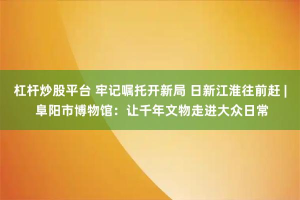 杠杆炒股平台 牢记嘱托开新局 日新江淮往前赶 | 阜阳市博物馆：让千年文物走进大众日常