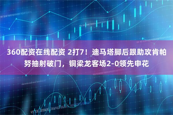 360配资在线配资 2打7！迪马塔脚后跟助攻肯帕努抽射破门，铜梁龙客场2-0领先申花